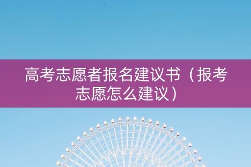 高考志愿者报名建议书（报考志愿怎么建议）