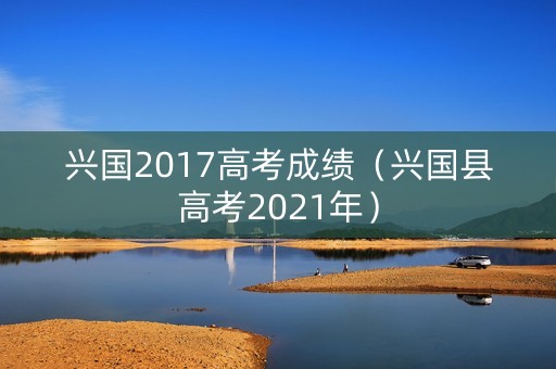 兴国2017高考成绩（兴国县高考2021年）
