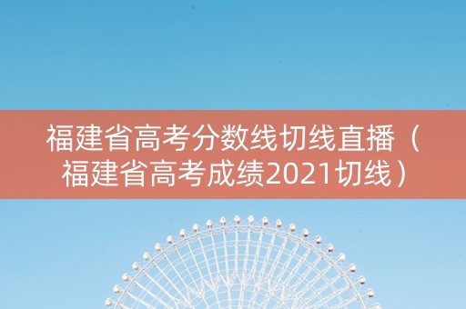 福建省高考分数线切线直播（福建省高考成绩2021切线）