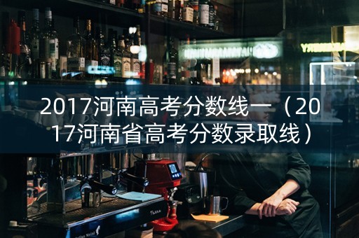 2017河南高考分数线一（2017河南省高考分数录取线）