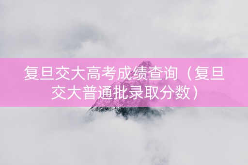 复旦交大高考成绩查询（复旦交大普通批录取分数）