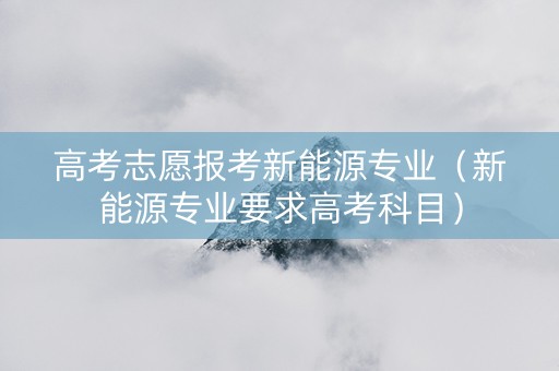 高考志愿报考新能源专业（新能源专业要求高考科目）