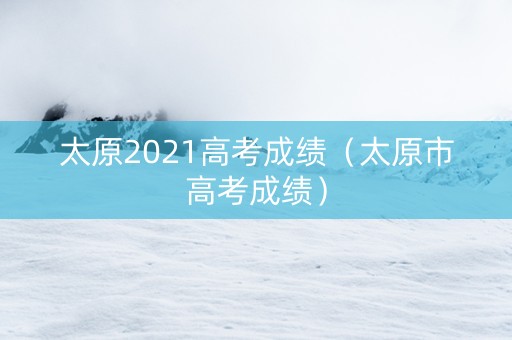太原2021高考成绩（太原市高考成绩）