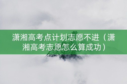 潇湘高考点计划志愿不进（潇湘高考志愿怎么算成功）