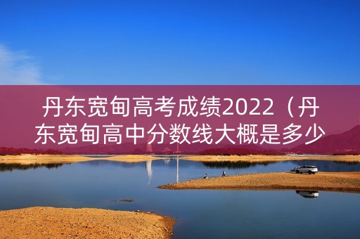 丹东宽甸高考成绩2022（丹东宽甸高中分数线大概是多少?）