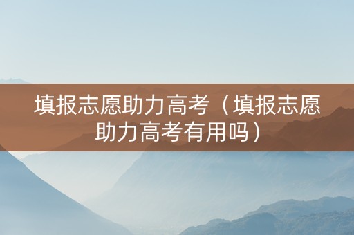 填报志愿助力高考（填报志愿助力高考有用吗）
