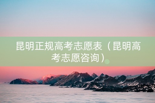 昆明正规高考志愿表（昆明高考志愿咨询）