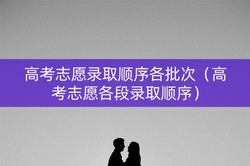 高考志愿录取顺序各批次（高考志愿各段录取顺序）