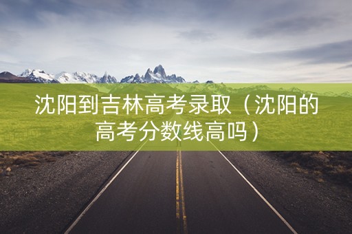 沈阳到吉林高考录取（沈阳的高考分数线高吗）
