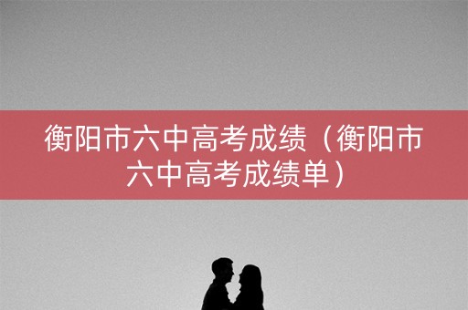 衡阳市六中高考成绩（衡阳市六中高考成绩单）