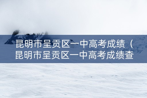 昆明市呈贡区一中高考成绩（昆明市呈贡区一中高考成绩查询）