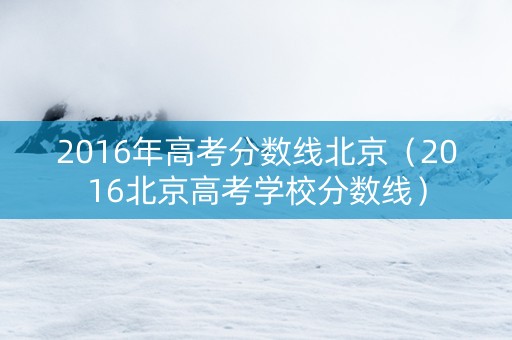 2016年高考分数线北京（2016北京高考学校分数线）