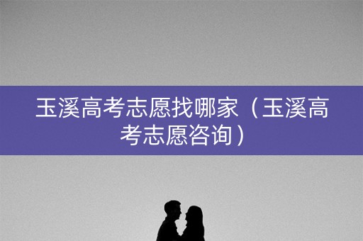 玉溪高考志愿找哪家（玉溪高考志愿咨询）