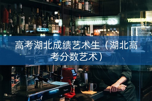 高考湖北成绩艺术生（湖北高考分数艺术）