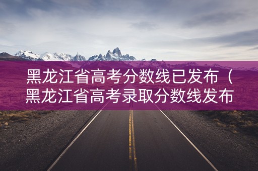 黑龙江省高考分数线已发布（黑龙江省高考录取分数线发布时间）