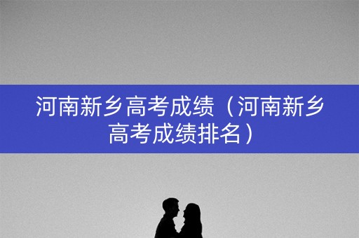 河南新乡高考成绩（河南新乡高考成绩排名）