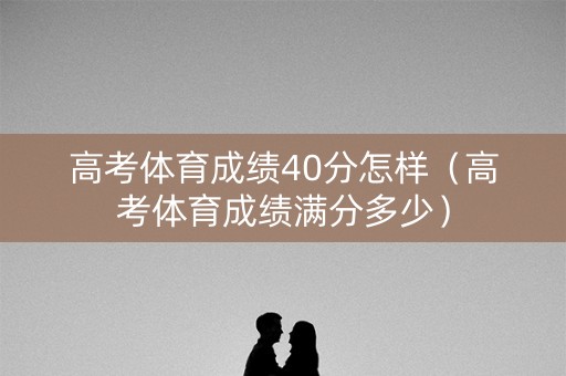 高考体育成绩40分怎样（高考体育成绩满分多少）