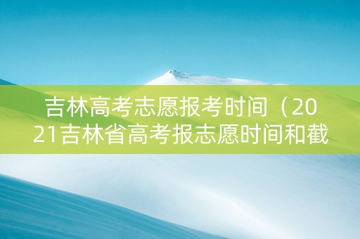 吉林高考志愿报考时间（2021吉林省高考报志愿时间和截止时间）