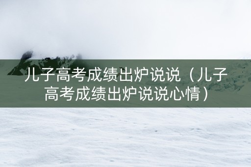 儿子高考成绩出炉说说（儿子高考成绩出炉说说心情）