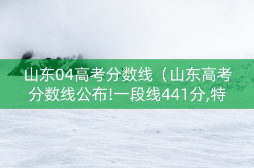 山东04高考分数线（山东高考分数线公布!一段线441分,特招线521分）