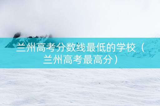 兰州高考分数线最低的学校（兰州高考最高分）