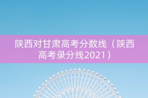 陕西对甘肃高考分数线（陕西高考录分线2021）