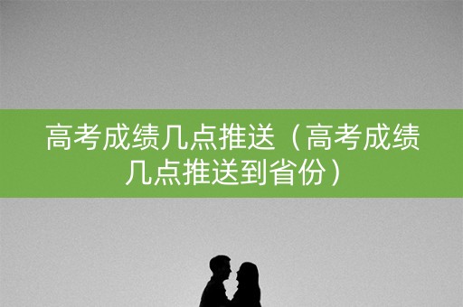 高考成绩几点推送（高考成绩几点推送到省份）
