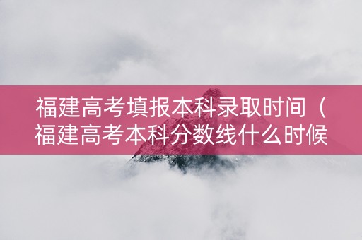 福建高考填报本科录取时间（福建高考本科分数线什么时候出去）