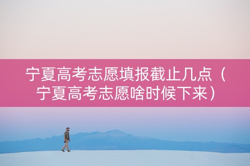 宁夏高考志愿填报截止几点（宁夏高考志愿啥时候下来）