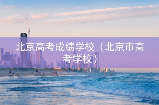 北京高考成绩学校（北京市高考学校）