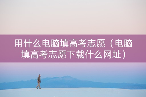 用什么电脑填高考志愿（电脑填高考志愿下载什么网址）