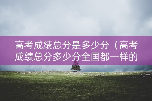 高考成绩总分是多少分（高考成绩总分多少分全国都一样的）