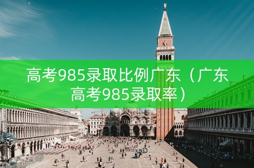 高考985录取比例广东（广东高考985录取率）