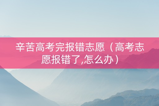 辛苦高考完报错志愿（高考志愿报错了,怎么办）
