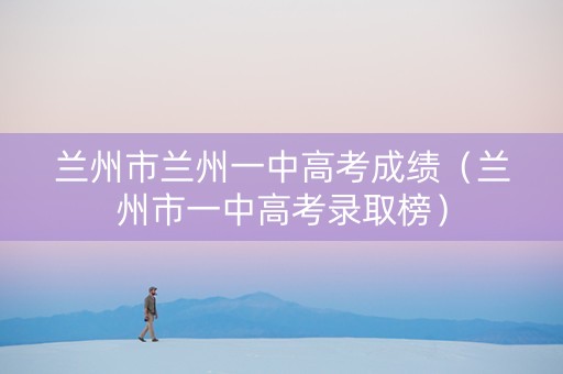 兰州市兰州一中高考成绩（兰州市一中高考录取榜）