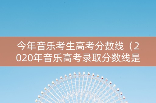 今年音乐考生高考分数线（2020年音乐高考录取分数线是多少）