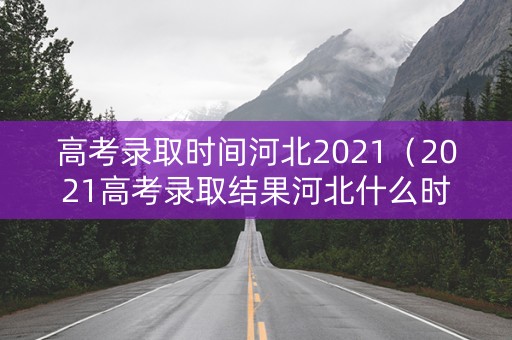 高考录取时间河北2021（2021高考录取结果河北什么时候公布）