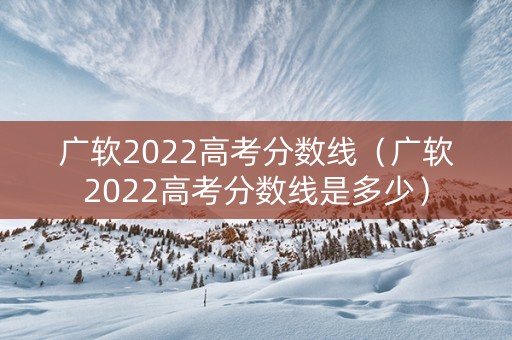 广软2022高考分数线（广软2022高考分数线是多少）