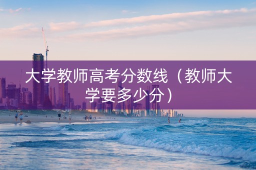 大学教师高考分数线（教师大学要多少分）