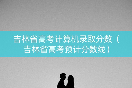 吉林省高考计算机录取分数（吉林省高考预计分数线）