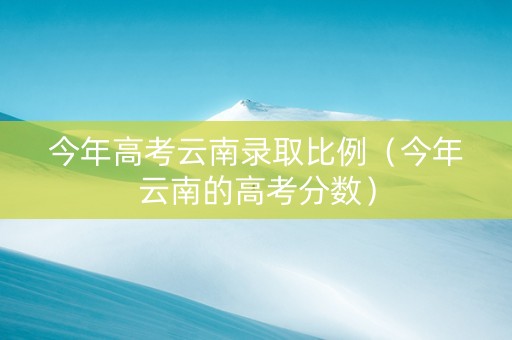 今年高考云南录取比例（今年云南的高考分数）