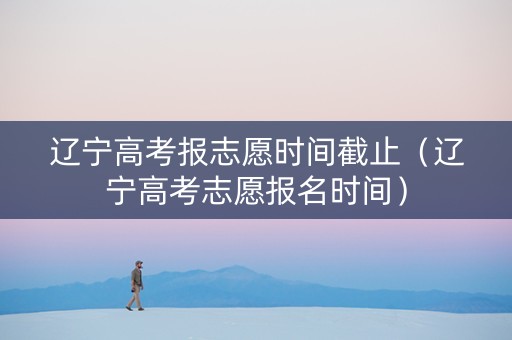 辽宁高考报志愿时间截止（辽宁高考志愿报名时间）