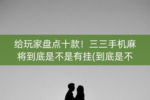 给玩家盘点十款！三三手机麻将到底是不是有挂(到底是不是有挂)