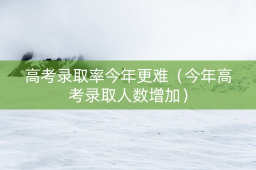 高考录取率今年更难（今年高考录取人数增加）