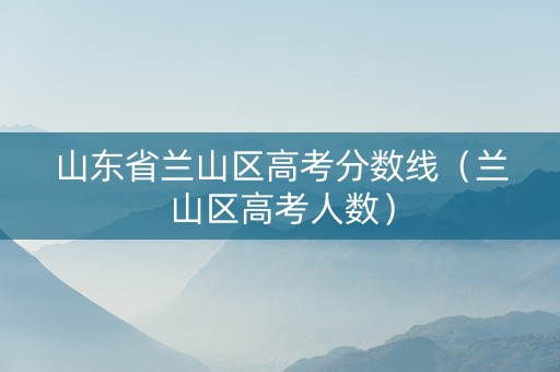山东省兰山区高考分数线（兰山区高考人数）