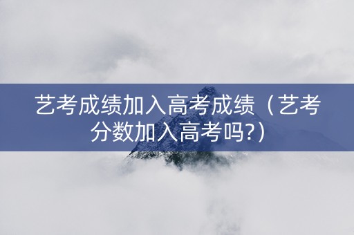 艺考成绩加入高考成绩（艺考分数加入高考吗?）