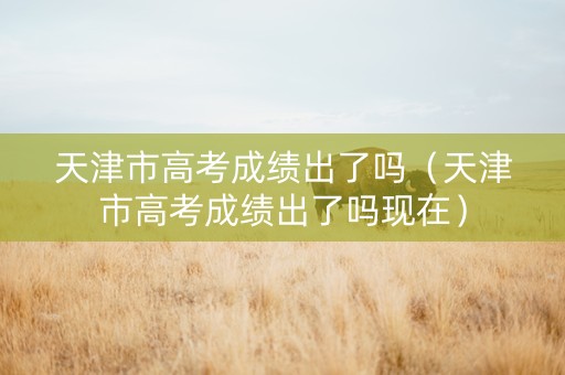 天津市高考成绩出了吗（天津市高考成绩出了吗现在）