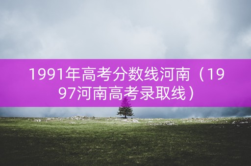 1991年高考分数线河南（1997河南高考录取线）