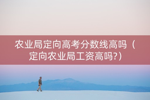 农业局定向高考分数线高吗（定向农业局工资高吗?）