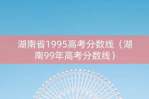 湖南省1995高考分数线（湖南99年高考分数线）